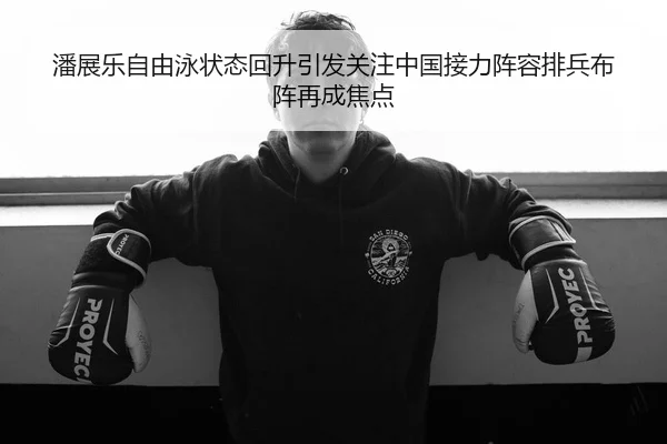 潘展乐自由泳状态回升引发关注中国接力阵容排兵布阵再成焦点